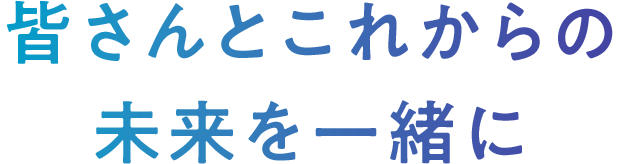 皆さんとこれからの未来を一緒に